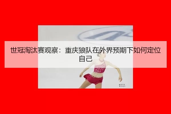 世冠淘汰赛观察：重庆狼队在外界预期下如何定位自己